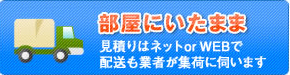 部屋にいたまま（見積りは電話またはWEBで、配送も業者が集荷に伺います）